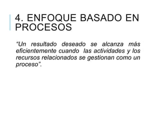 4. ENFOQUE BASADO EN
PROCESOS
“Un resultado deseado se alcanza más
eficientemente cuando las actividades y los
recursos relacionados se gestionan como un
proceso”.
 