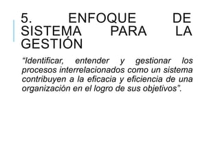 5. ENFOQUE DE
SISTEMA PARA LA
GESTIÓN
“Identificar, entender y gestionar los
procesos interrelacionados como un sistema
contribuyen a la eficacia y eficiencia de una
organización en el logro de sus objetivos”.
 