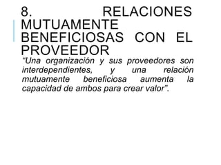 8. RELACIONES
MUTUAMENTE
BENEFICIOSAS CON EL
PROVEEDOR
“Una organización y sus proveedores son
interdependientes, y una relación
mutuamente beneficiosa aumenta la
capacidad de ambos para crear valor”.
 
