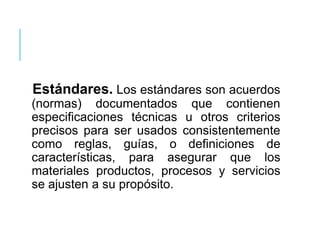 Estándares. Los estándares son acuerdos
(normas) documentados que contienen
especificaciones técnicas u otros criterios
precisos para ser usados consistentemente
como reglas, guías, o definiciones de
características, para asegurar que los
materiales productos, procesos y servicios
se ajusten a su propósito.
 