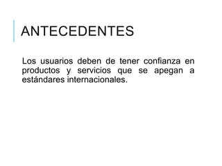 ANTECEDENTES
Los usuarios deben de tener confianza en
productos y servicios que se apegan a
estándares internacionales.
 