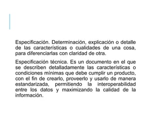 Especificación. Determinación, explicación o detalle
de las características o cualidades de una cosa,
para diferenciarlas con claridad de otra.
Especificación técnica. Es un documento en el que
se describen detalladamente las características o
condiciones mínimas que debe cumplir un producto,
con el fin de crearlo, proveerlo y usarlo de manera
estandarizada, permitiendo la interoperabilidad
entre los datos y maximizando la calidad de la
información.
 
