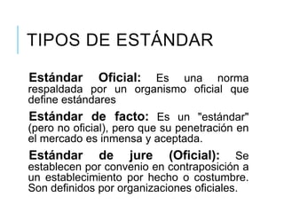 TIPOS DE ESTÁNDAR
Estándar Oficial: Es una norma
respaldada por un organismo oficial que
define estándares
Estándar de facto: Es un "estándar"
(pero no oficial), pero que su penetración en
el mercado es inmensa y aceptada.
Estándar de jure (Oficial): Se
establecen por convenio en contraposición a
un establecimiento por hecho o costumbre.
Son definidos por organizaciones oficiales.
 