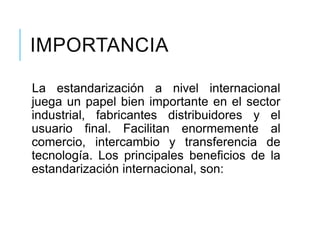 IMPORTANCIA
La estandarización a nivel internacional
juega un papel bien importante en el sector
industrial, fabricantes distribuidores y el
usuario final. Facilitan enormemente al
comercio, intercambio y transferencia de
tecnología. Los principales beneficios de la
estandarización internacional, son:
 