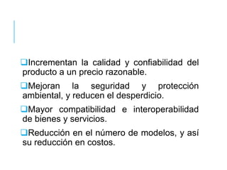 Incrementan la calidad y confiabilidad del
producto a un precio razonable.
Mejoran la seguridad y protección
ambiental, y reducen el desperdicio.
Mayor compatibilidad e interoperabilidad
de bienes y servicios.
Reducción en el número de modelos, y así
su reducción en costos.
 