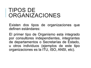 TIPOS DE
ORGANIZACIONES
Existen dos tipos de organizaciones que
definen estándares:
El primer tipo de Organismo esta integrado
por consultores independientes, integrantes
de departamentos o Secretarías de Estado,
u otros individuos (ejemplos de este tipo
organizaciones es la ITU, ISO, ANSI, etc).
 