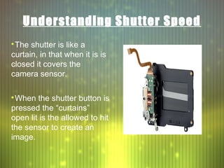 Understanding Shutter Speed

The shutter is like a
curtain, in that when it is is
closed it covers the
camera sensor.

When the shutter button is
pressed the “curtains”
open lit is the allowed to hit
the sensor to create an
image.
 