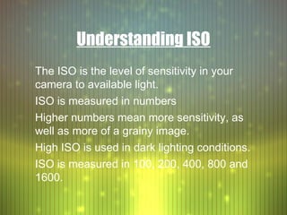 Understanding ISO
The ISO is the level of sensitivity in your
camera to available light.
ISO is measured in numbers
Higher numbers mean more sensitivity, as
well as more of a grainy image.
High ISO is used in dark lighting conditions.
ISO is measured in 100, 200, 400, 800 and
1600.
 