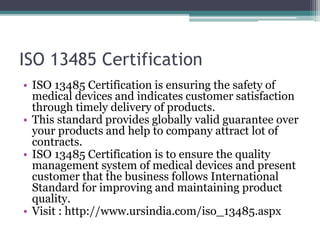 ISO 13485 Certification
• ISO 13485 Certification is ensuring the safety of
medical devices and indicates customer satisfaction
through timely delivery of products.
• This standard provides globally valid guarantee over
your products and help to company attract lot of
contracts.
• ISO 13485 Certification is to ensure the quality
management system of medical devices and present
customer that the business follows International
Standard for improving and maintaining product
quality.
• Visit : http://www.ursindia.com/iso_13485.aspx
 