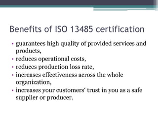Benefits of ISO 13485 certification
• guarantees high quality of provided services and
products,
• reduces operational costs,
• reduces production loss rate,
• increases effectiveness across the whole
organization,
• increases your customers‘ trust in you as a safe
supplier or producer.
 