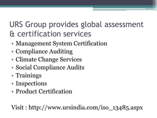 URS Group provides global assessment
& certification services
• Management System Certification
• Compliance Auditing
• Climate Change Services
• Social Compliance Audits
• Trainings
• Inspections
• Product Certification
Visit : http://www.ursindia.com/iso_13485.aspx
 
