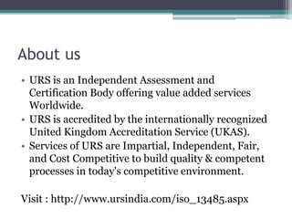 About us
• URS is an Independent Assessment and
Certification Body offering value added services
Worldwide.
• URS is accredited by the internationally recognized
United Kingdom Accreditation Service (UKAS).
• Services of URS are Impartial, Independent, Fair,
and Cost Competitive to build quality & competent
processes in today's competitive environment.
Visit : http://www.ursindia.com/iso_13485.aspx
 