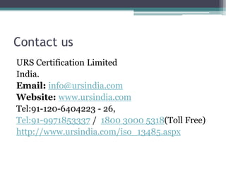 Contact us
URS Certification Limited
India.
Email: info@ursindia.com
Website: www.ursindia.com
Tel:91-120-6404223 - 26,
Tel:91-9971853337 / 1800 3000 5318(Toll Free)
http://www.ursindia.com/iso_13485.aspx
 