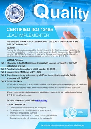 CERTIFIED ISO 13485
LEAD IMPLEMENTER
MASTERING THE IMPLEMENTATION AND MANAGEMENT OF A QUALITY MANAGEMENT SYSTEM
(QMS) BASED ON ISO 13485
SUMMARY

This five-day intensive course enables the participants to develop the necessary expertise to
support an organization in implementing and managing a Quality Management System (QMS)
based on ISO 13485. Participants will also gain a thorough understanding of best practices
used to implement quality processes based on requirements from ISO 13485.

COURSE AGENDA
DAY 1: Introduction to Quality Management System (QMS) concepts as required by ISO 13485
and initiation of a QMS
DAY 2: Planning the implementation of a QMS based on ISO 13485
DAY 3: Implementing a QMS based on ISO 13485
DAY 4: Controlling, monitoring and measuring a QMS and the certification audit of a QMS in
accordance with ISO 13485
DAY 5: Certification Exam
PECB’s 3 Hour Certified ISO 13485 Lead Implementer Exam is available in different languages. The candidates
who do not pass the exam will be able to retake it for free within 12 months from the initial exam date.
After successfully completing the exam, participants can apply for the credentials of Certified
ISO 13485 Lead Implementer.

For more information, please visit: www.pecb.org
GENERAL INFORMATION
▶▶ Certification fees are included in the exam price
▶▶ 	 articipant manual contains more than 450 pages of
P
information and practical examples
▶▶ A participation certificate of 31 CPD (Continuing Professional
Development) credits will be issued to the participants

PECB

Certified
ISO 13485
Lead Implementer

For additional information, please contact us at info@pecb.org.

 
