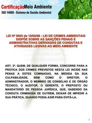 Certificação Meio Ambiente  ISO 14000 - Sistema de Gestão Ambiental LEI Nº 9605 de 12/02/98 - LEI DE CRIMES AMBIENTAIS DISPÕE SOBRE AS SANÇÕES PENAIS E ADMINISTRATIVAS DERIVADAS DE CONDUTAS E ATIVIDADES LESIVAS AO MEIO AMBIENTE ART. 2º. QUEM, DE QUALQUER FORMA, CONCORRE PARA A PRÁTICA DOS CRIMES PREVISTOS NESTA LEI INCIDE NAS PENAS A ESTES COMINADAS, NA MEDIDA DA SUA CULPABILIDADE, BEM COMO O DIRETOR, O ADMINISTRADOR, O MEMBRO DE CONSELHO E DE ÓRGÃO TÉCNICO, O AUDITOR, O GERENTE, O PREPOSTO OU MANDATÁRIO DE PESSOA JURÍDICA, QUE, SABENDO DA CONDUTA CRIMINOSA DE OUTREM, DEIXAR DE IMPEDIR A SUA PRÁTICA, QUANDO PODIA AGIR PARA EVITÁ-LA. 1 