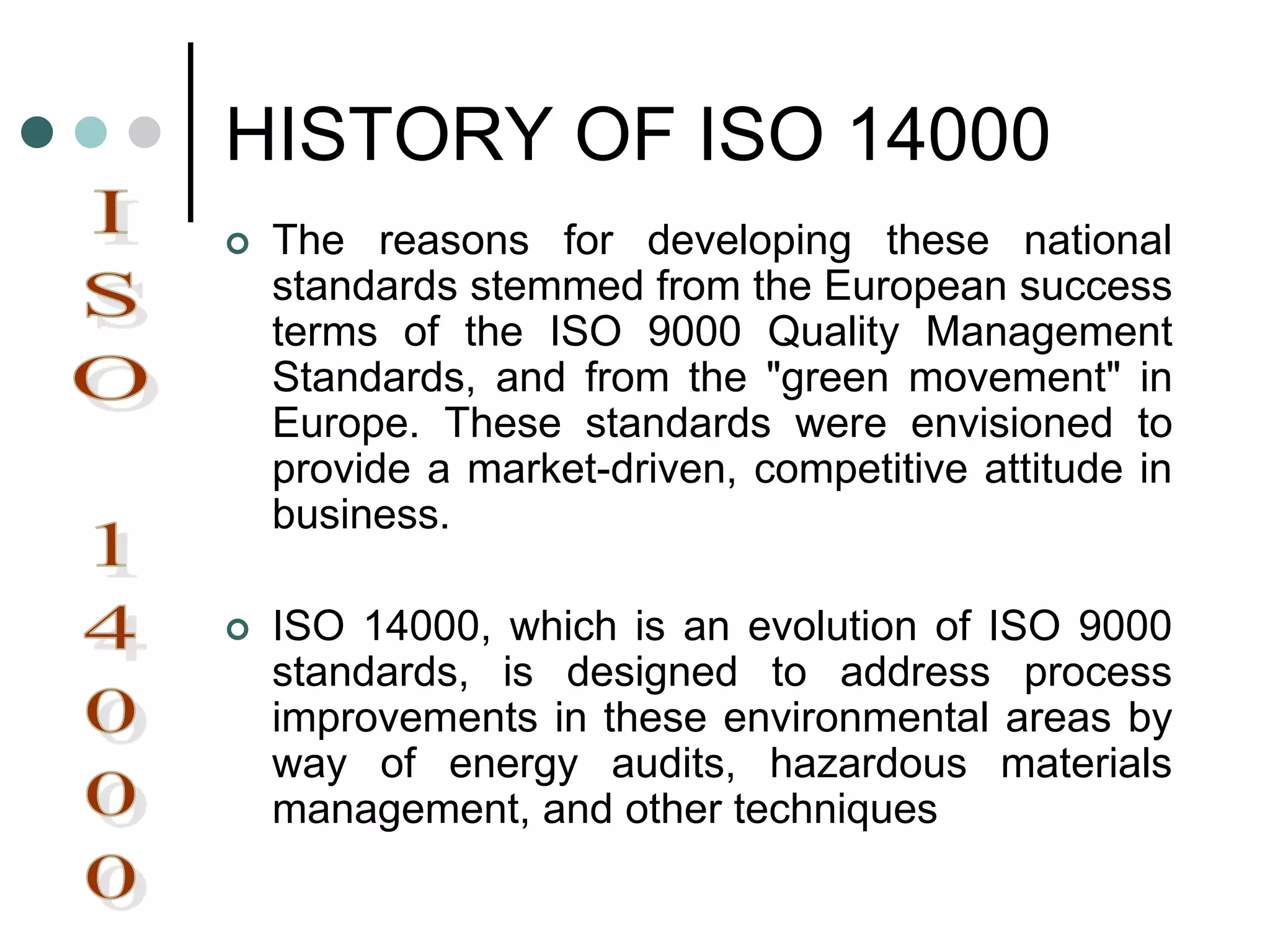 HISTORY OF ISO 14000
 The reasons for developing these national
standards stemmed from the European success
terms of the ISO 9000 Quality Management
Standards, and from the "green movement" in
Europe. These standards were envisioned to
provide a market-driven, competitive attitude in
business.
 ISO 14000, which is an evolution of ISO 9000
standards, is designed to address process
improvements in these environmental areas by
way of energy audits, hazardous materials
management, and other techniques
 