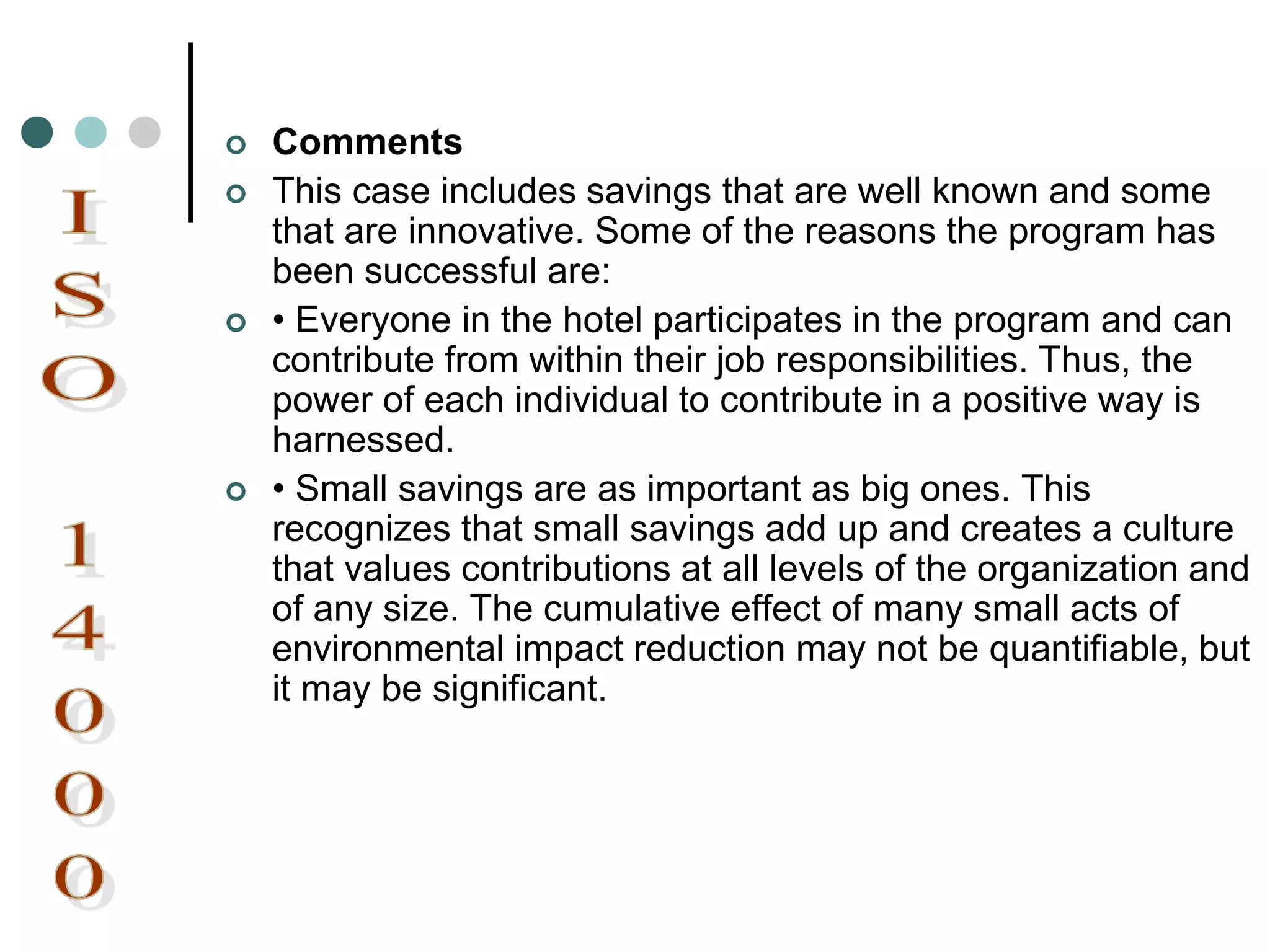  Comments
 This case includes savings that are well known and some
that are innovative. Some of the reasons the program has
been successful are:
 • Everyone in the hotel participates in the program and can
contribute from within their job responsibilities. Thus, the
power of each individual to contribute in a positive way is
harnessed.
 • Small savings are as important as big ones. This
recognizes that small savings add up and creates a culture
that values contributions at all levels of the organization and
of any size. The cumulative effect of many small acts of
environmental impact reduction may not be quantifiable, but
it may be significant.
 