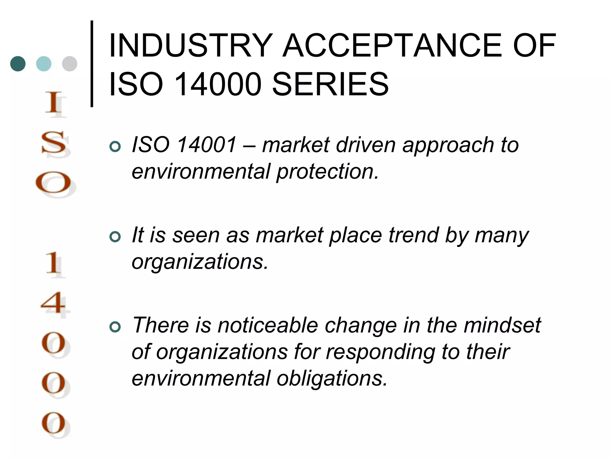 INDUSTRY ACCEPTANCE OF
ISO 14000 SERIES
 ISO 14001 – market driven approach to
environmental protection.
 It is seen as market place trend by many
organizations.
 There is noticeable change in the mindset
of organizations for responding to their
environmental obligations.
 