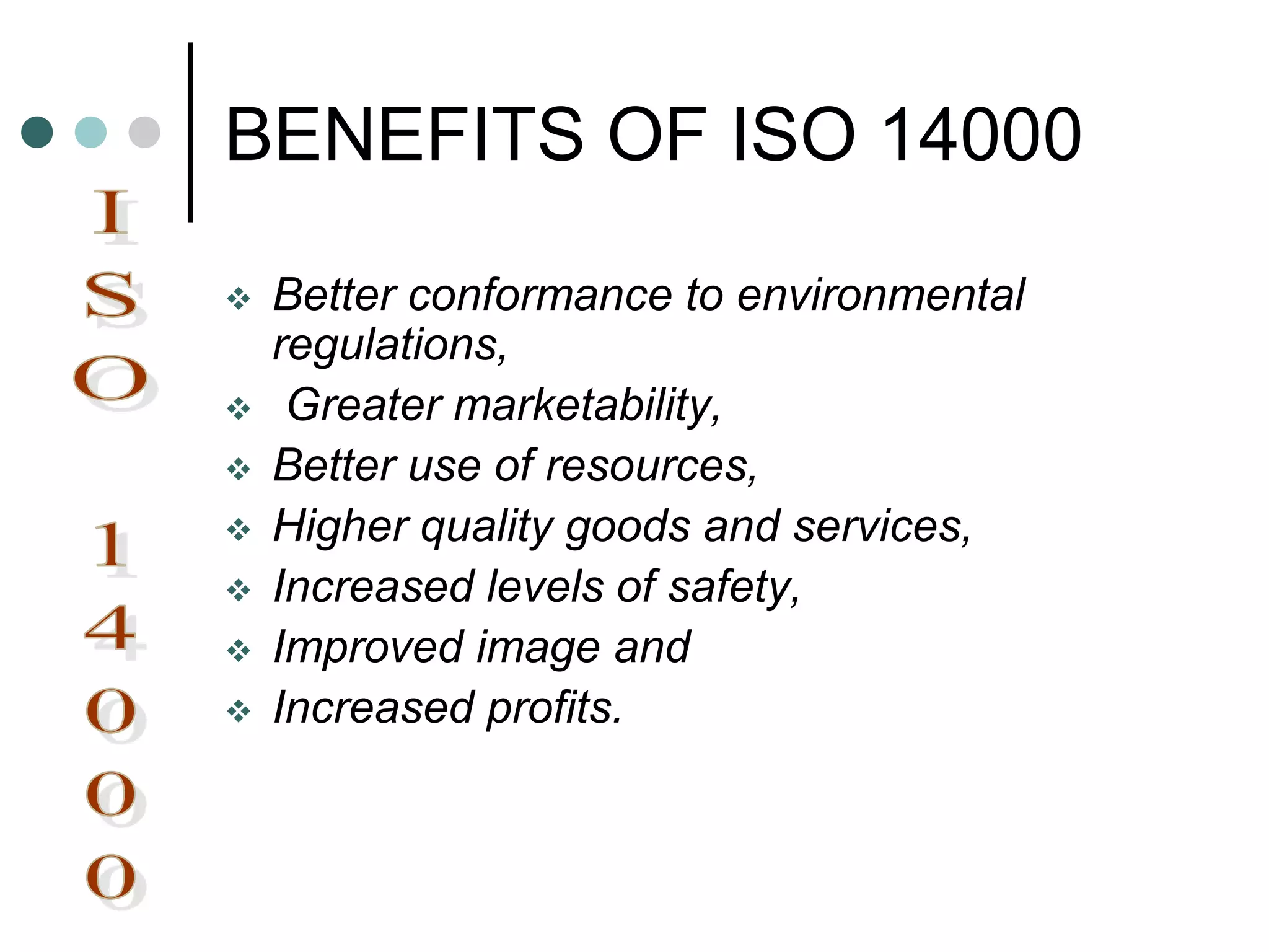 BENEFITS OF ISO 14000
 Better conformance to environmental
regulations,
 Greater marketability,
 Better use of resources,
 Higher quality goods and services,
 Increased levels of safety,
 Improved image and
 Increased profits.
 