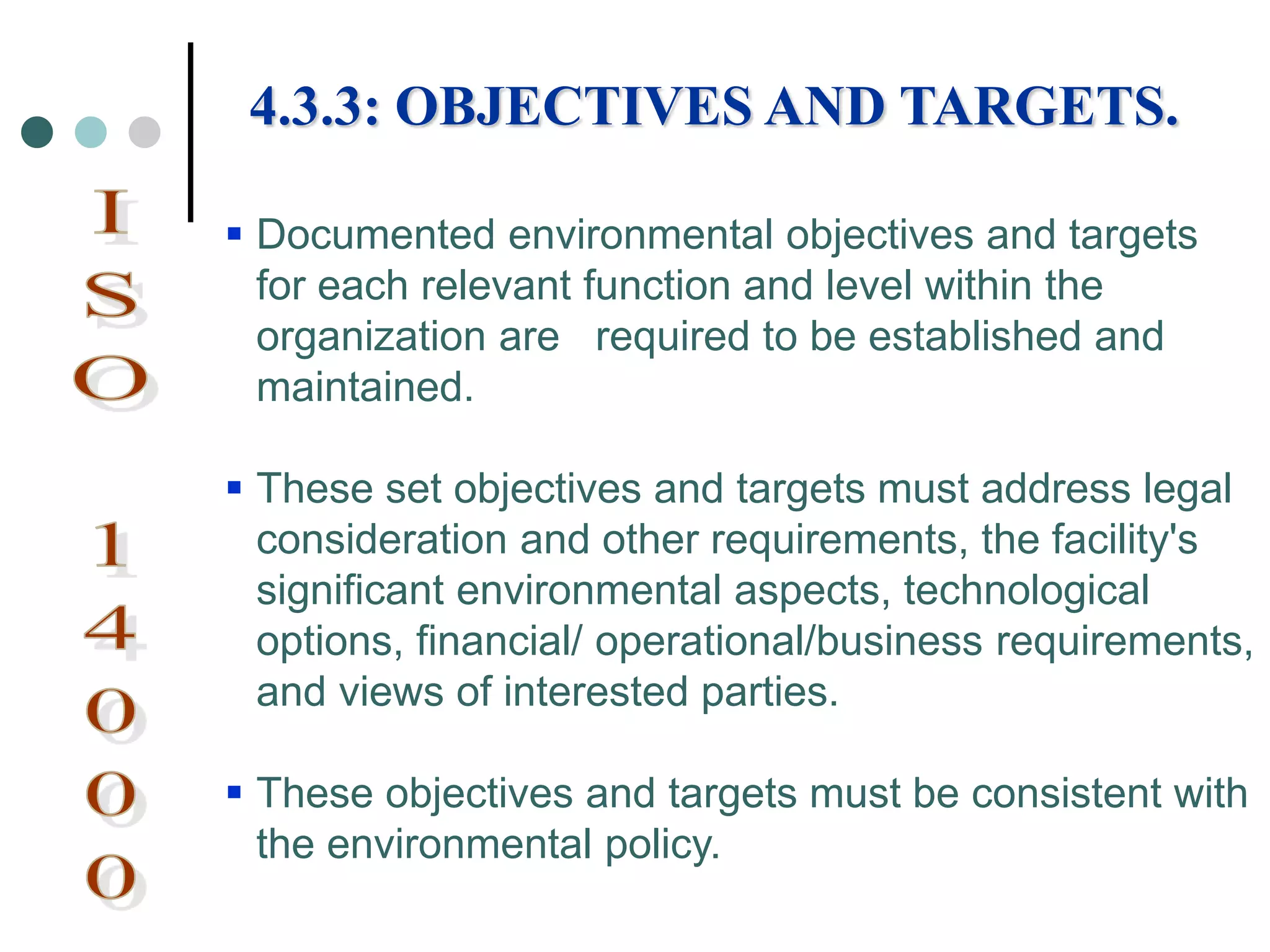  Documented environmental objectives and targets
for each relevant function and level within the
organization are required to be established and
maintained.
 These set objectives and targets must address legal
consideration and other requirements, the facility's
significant environmental aspects, technological
options, financial/ operational/business requirements,
and views of interested parties.
 These objectives and targets must be consistent with
the environmental policy.
4.3.3: OBJECTIVES AND TARGETS.
 