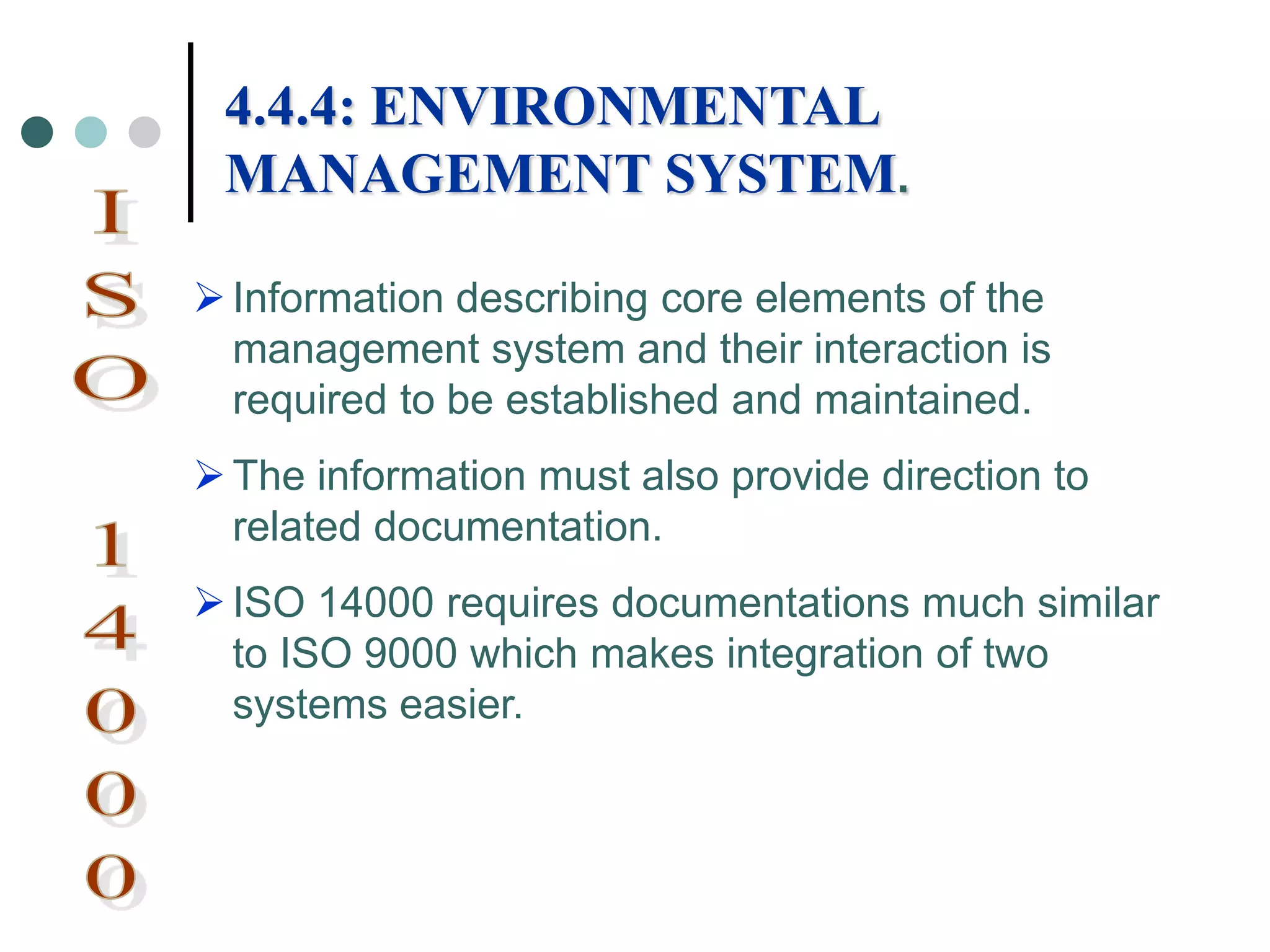 Information describing core elements of the
management system and their interaction is
required to be established and maintained.
The information must also provide direction to
related documentation.
ISO 14000 requires documentations much similar
to ISO 9000 which makes integration of two
systems easier.
4.4.4: ENVIRONMENTAL
MANAGEMENT SYSTEM.
 