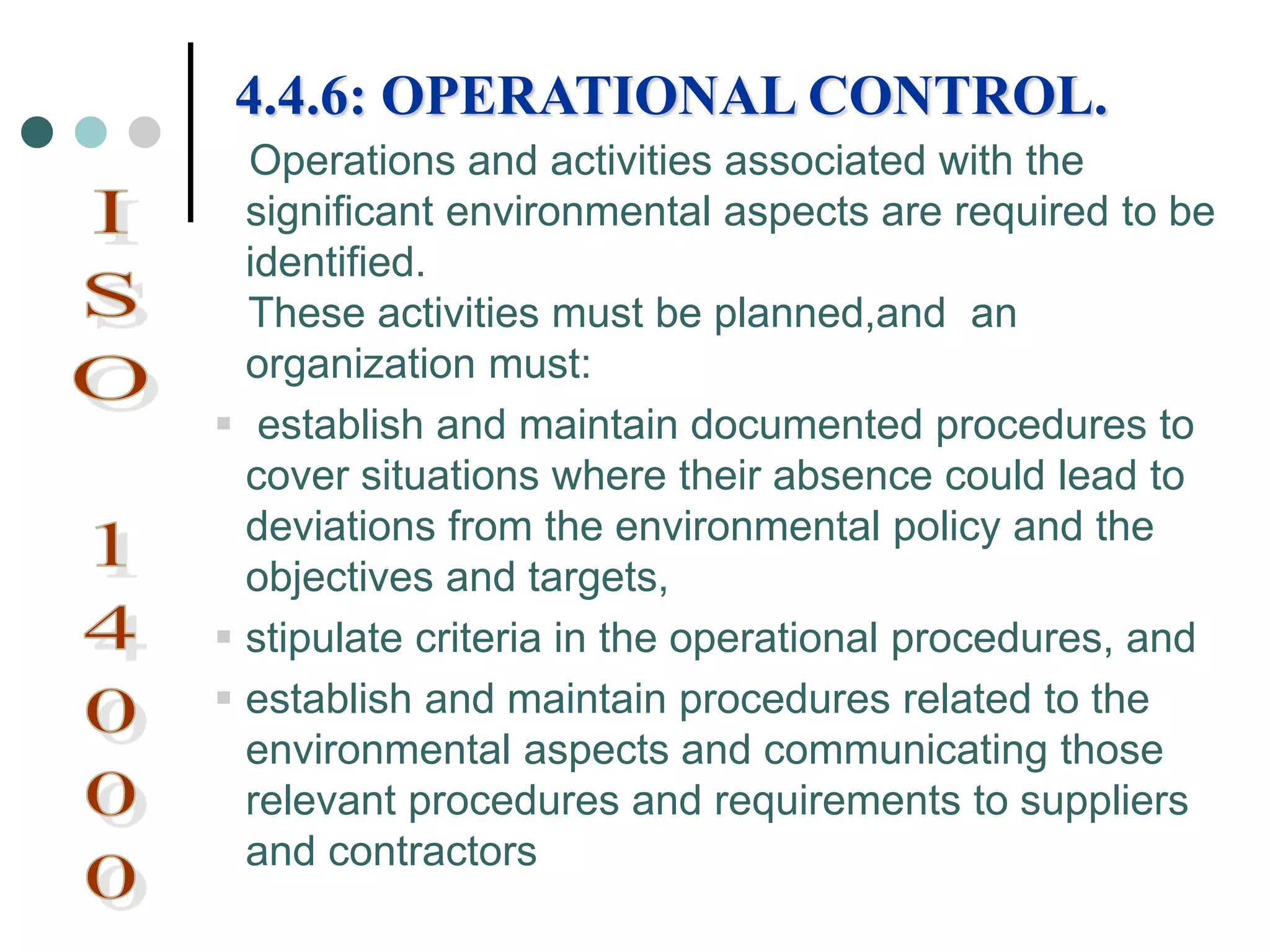 Operations and activities associated with the
significant environmental aspects are required to be
identified.
These activities must be planned,and an
organization must:
 establish and maintain documented procedures to
cover situations where their absence could lead to
deviations from the environmental policy and the
objectives and targets,
 stipulate criteria in the operational procedures, and
 establish and maintain procedures related to the
environmental aspects and communicating those
relevant procedures and requirements to suppliers
and contractors
4.4.6: OPERATIONAL CONTROL.
 