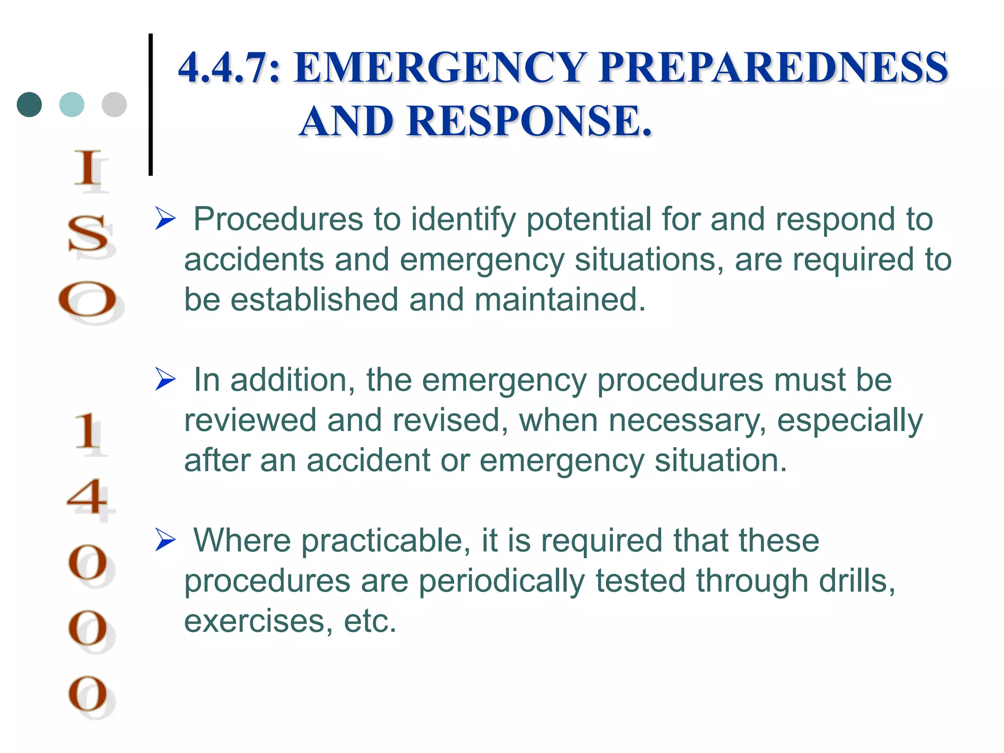  Procedures to identify potential for and respond to
accidents and emergency situations, are required to
be established and maintained.
 In addition, the emergency procedures must be
reviewed and revised, when necessary, especially
after an accident or emergency situation.
 Where practicable, it is required that these
procedures are periodically tested through drills,
exercises, etc.
4.4.7: EMERGENCY PREPAREDNESS
AND RESPONSE.
 