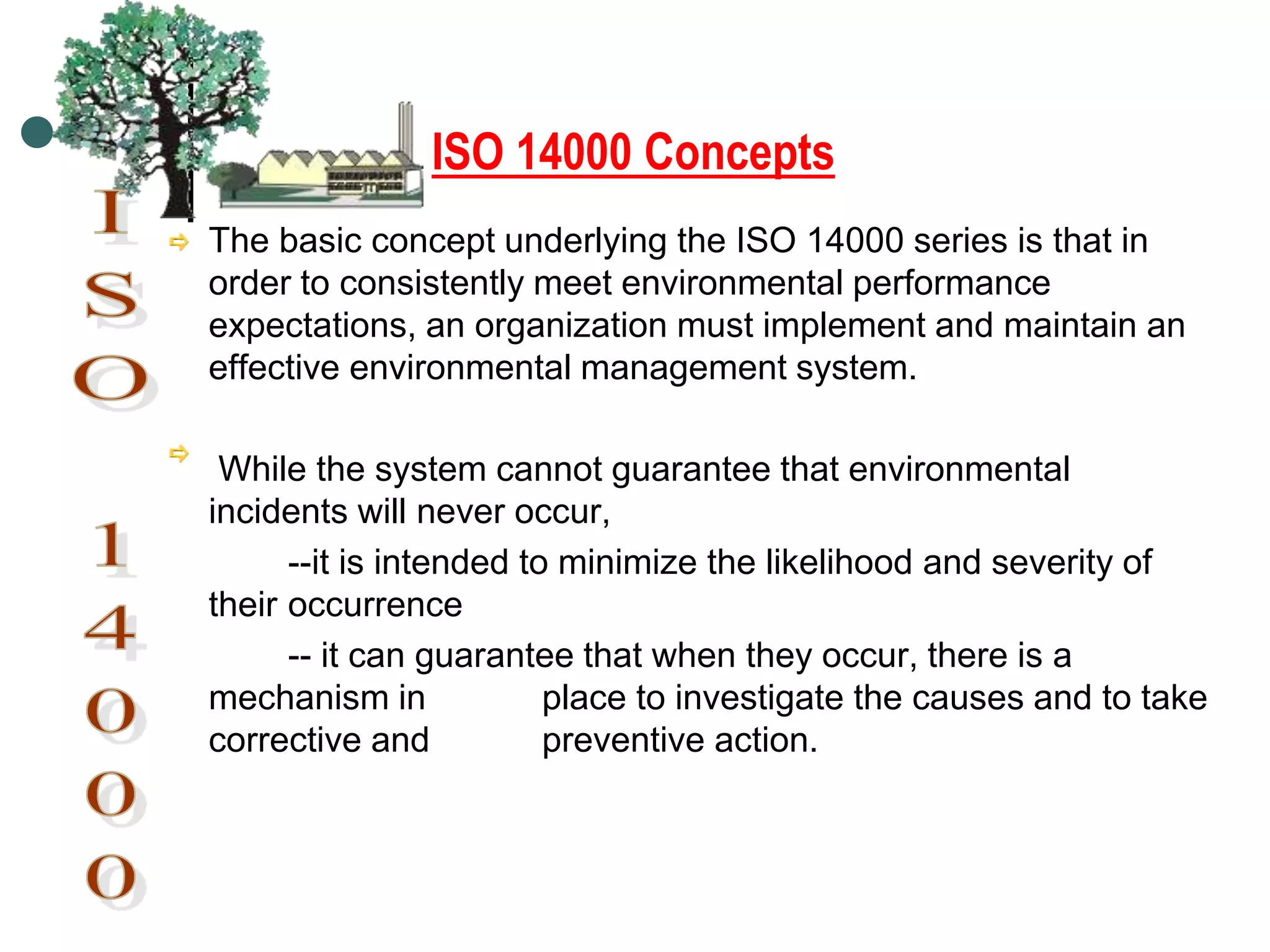 ISO 14000 Concepts
The basic concept underlying the ISO 14000 series is that in
order to consistently meet environmental performance
expectations, an organization must implement and maintain an
effective environmental management system.
While the system cannot guarantee that environmental
incidents will never occur,
--it is intended to minimize the likelihood and severity of
their occurrence
-- it can guarantee that when they occur, there is a
mechanism in place to investigate the causes and to take
corrective and preventive action.
 