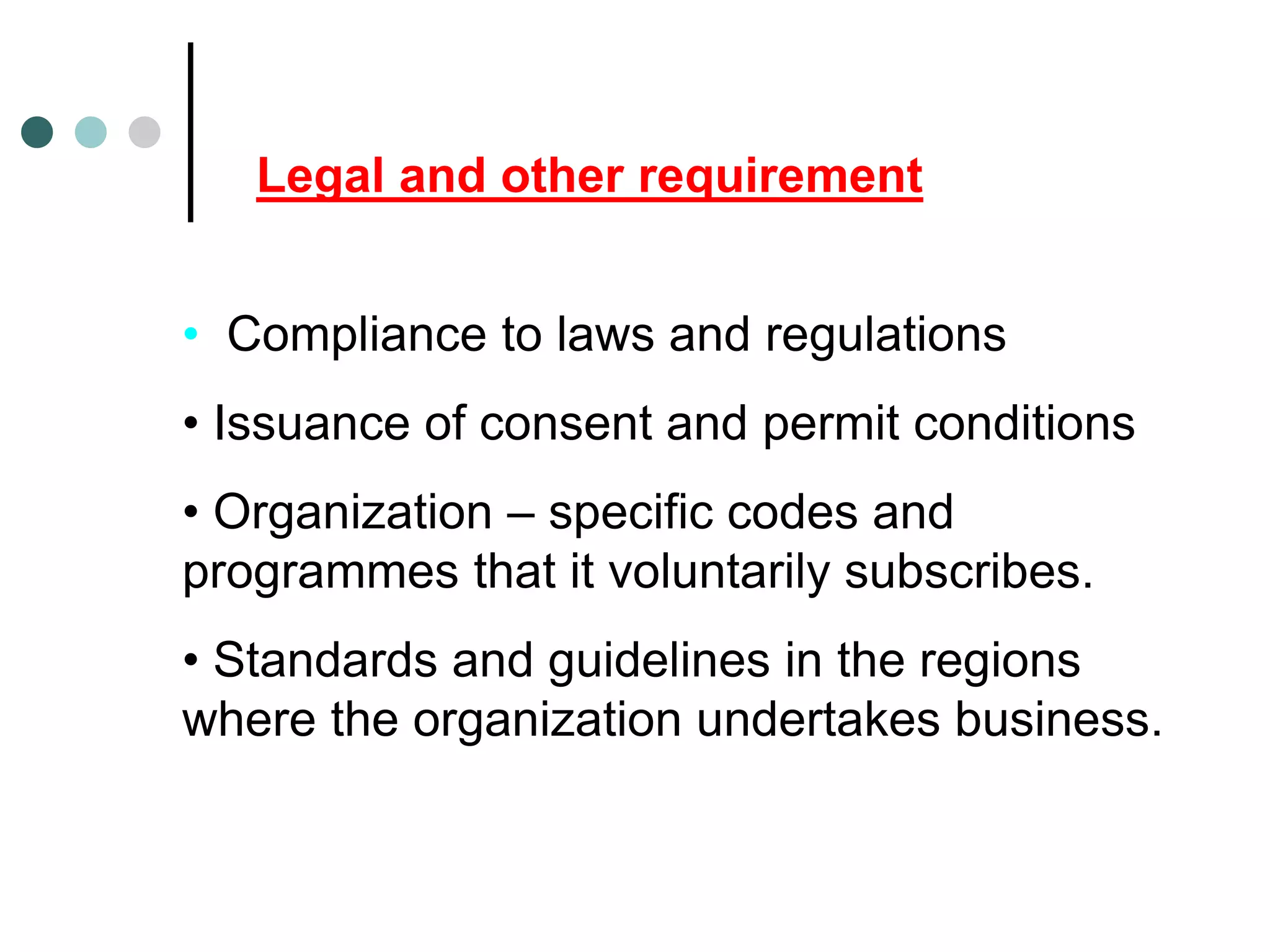 Legal and other requirement
• Compliance to laws and regulations
• Issuance of consent and permit conditions
• Organization – specific codes and
programmes that it voluntarily subscribes.
• Standards and guidelines in the regions
where the organization undertakes business.
 