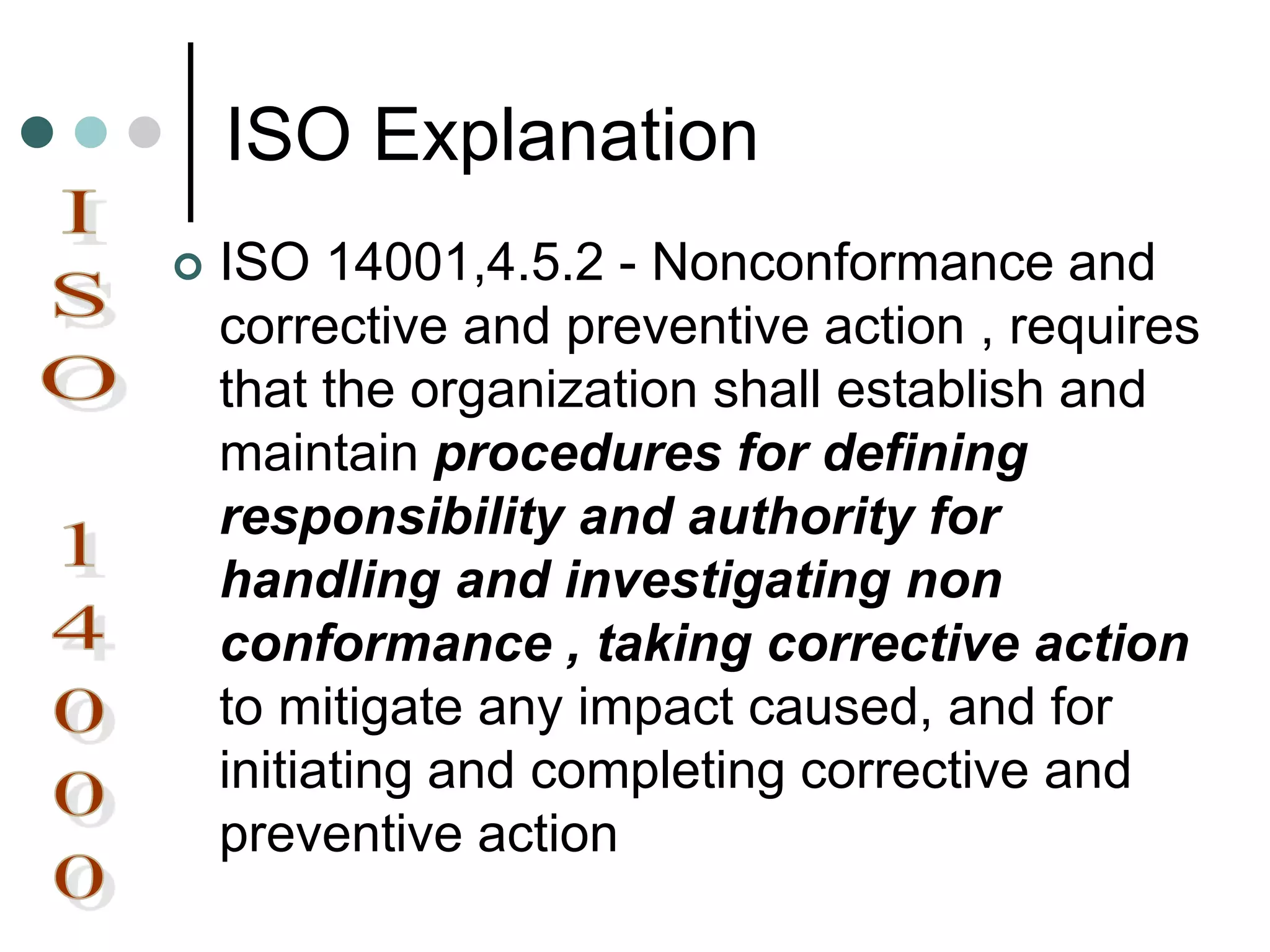 ISO Explanation
 ISO 14001,4.5.2 - Nonconformance and
corrective and preventive action , requires
that the organization shall establish and
maintain procedures for defining
responsibility and authority for
handling and investigating non
conformance , taking corrective action
to mitigate any impact caused, and for
initiating and completing corrective and
preventive action
 