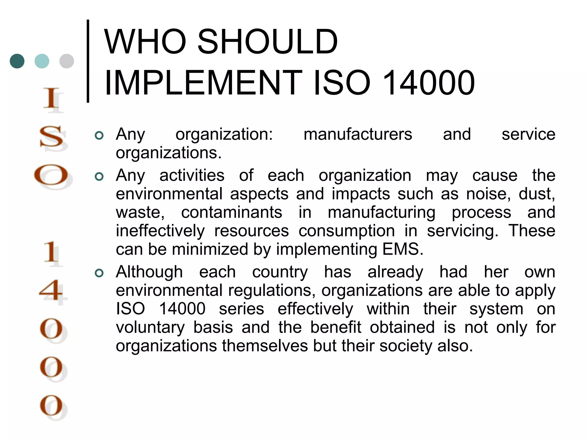 WHO SHOULD
IMPLEMENT ISO 14000
 Any organization: manufacturers and service
organizations.
 Any activities of each organization may cause the
environmental aspects and impacts such as noise, dust,
waste, contaminants in manufacturing process and
ineffectively resources consumption in servicing. These
can be minimized by implementing EMS.
 Although each country has already had her own
environmental regulations, organizations are able to apply
ISO 14000 series effectively within their system on
voluntary basis and the benefit obtained is not only for
organizations themselves but their society also.
 
