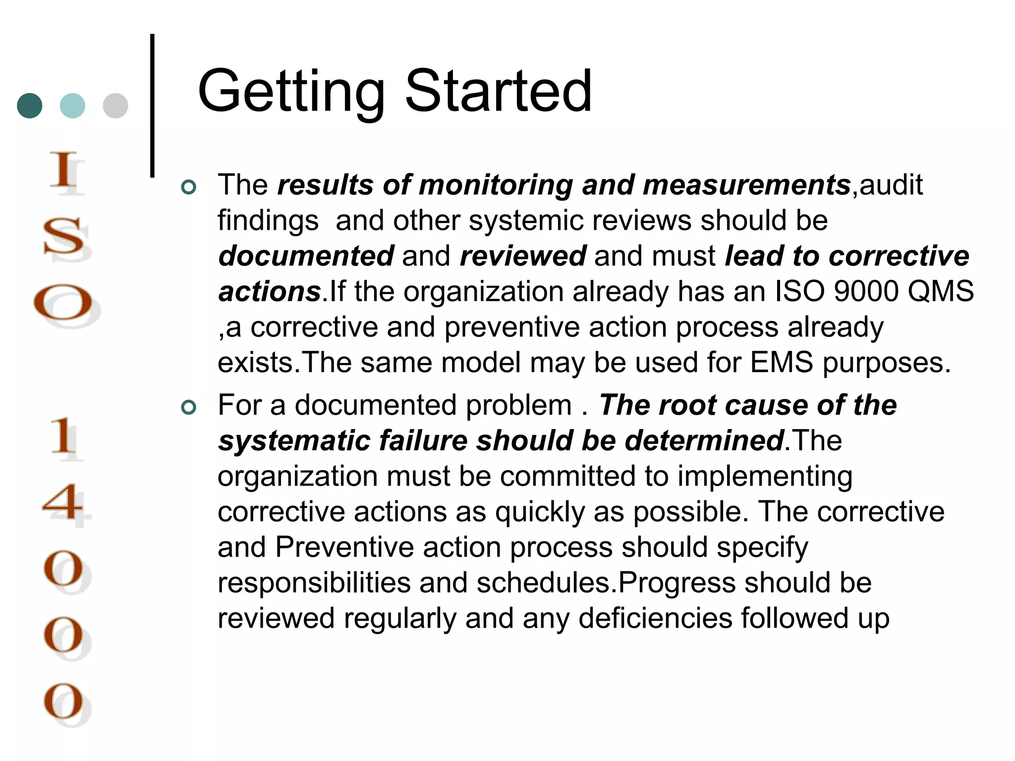 Getting Started
 The results of monitoring and measurements,audit
findings and other systemic reviews should be
documented and reviewed and must lead to corrective
actions.If the organization already has an ISO 9000 QMS
,a corrective and preventive action process already
exists.The same model may be used for EMS purposes.
 For a documented problem . The root cause of the
systematic failure should be determined.The
organization must be committed to implementing
corrective actions as quickly as possible. The corrective
and Preventive action process should specify
responsibilities and schedules.Progress should be
reviewed regularly and any deficiencies followed up
 