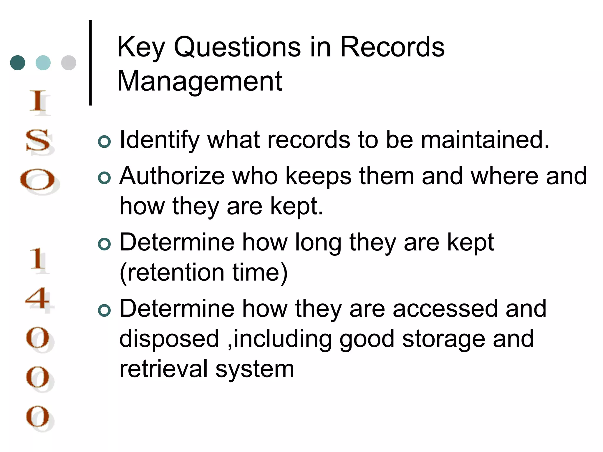 Key Questions in Records
Management
 Identify what records to be maintained.
 Authorize who keeps them and where and
how they are kept.
 Determine how long they are kept
(retention time)
 Determine how they are accessed and
disposed ,including good storage and
retrieval system
 