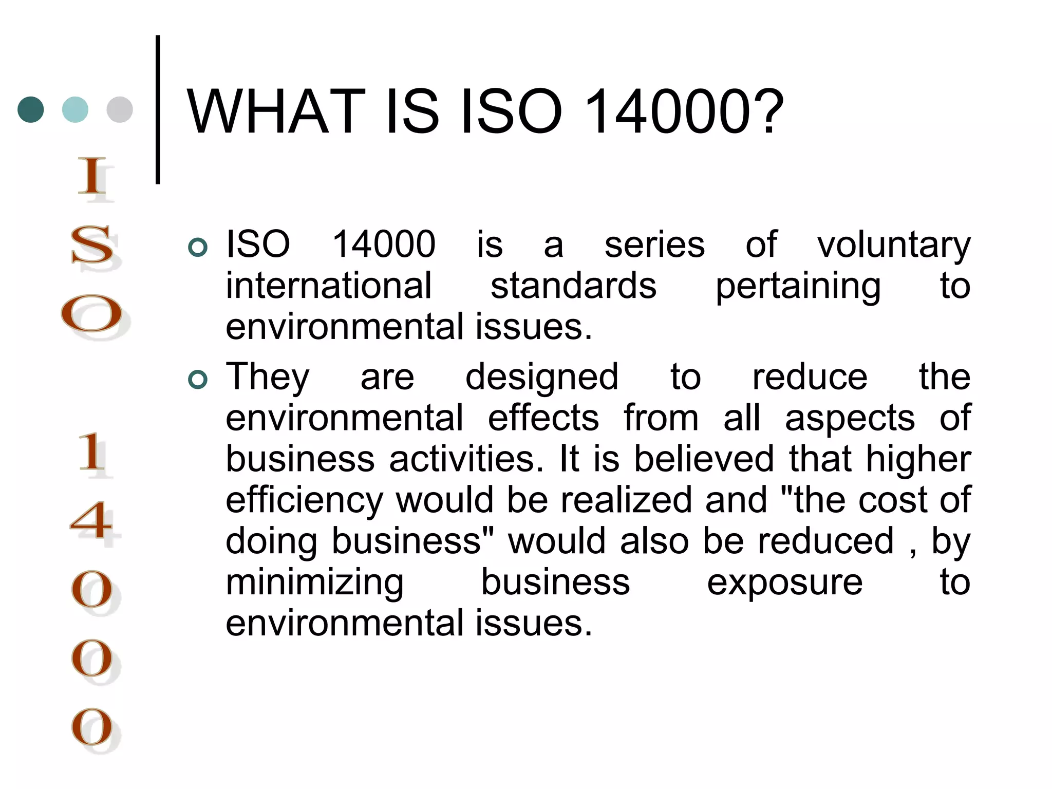 WHAT IS ISO 14000?
 ISO 14000 is a series of voluntary
international standards pertaining to
environmental issues.
 They are designed to reduce the
environmental effects from all aspects of
business activities. It is believed that higher
efficiency would be realized and "the cost of
doing business" would also be reduced , by
minimizing business exposure to
environmental issues.
 