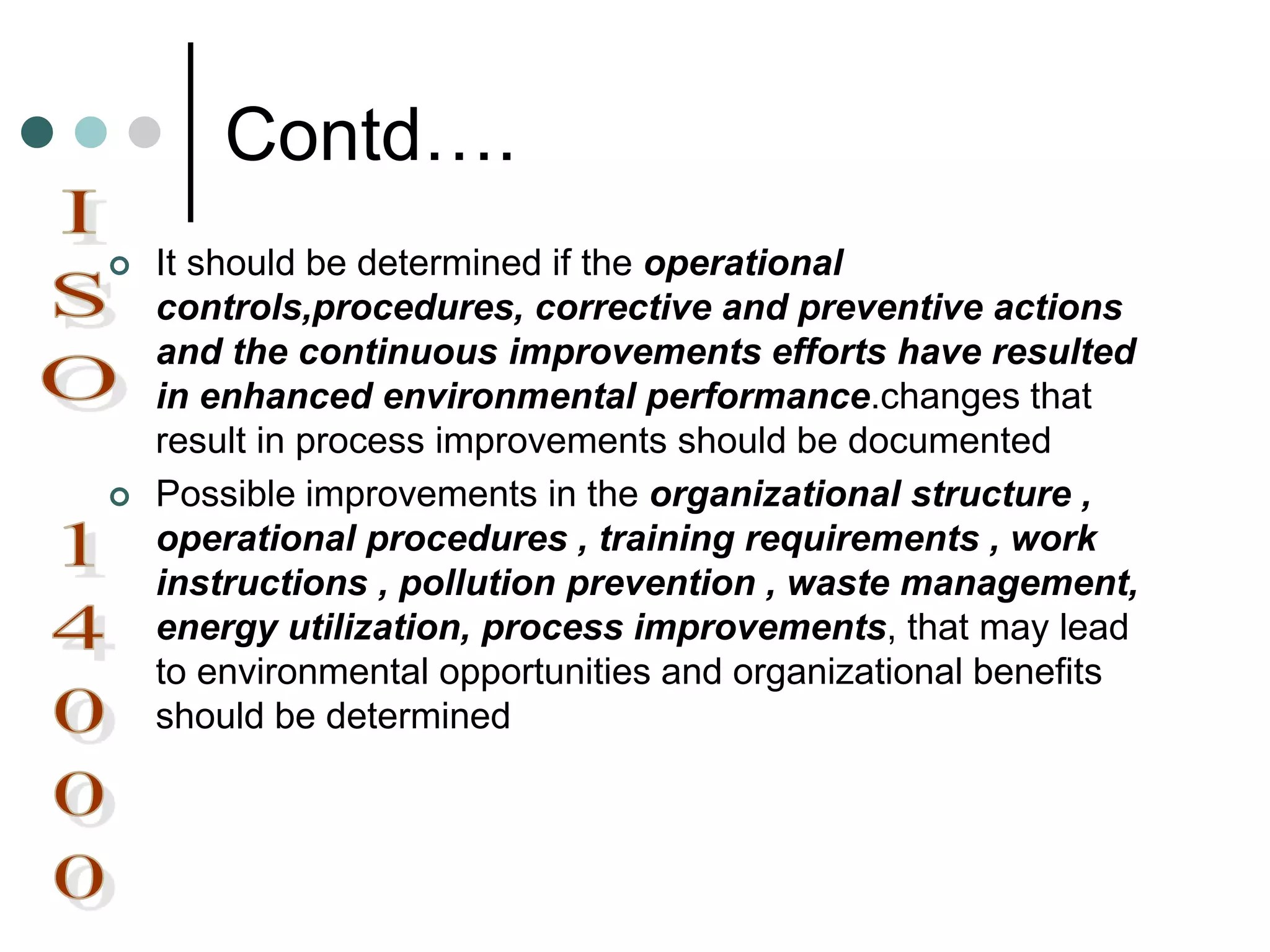 Contd….
 It should be determined if the operational
controls,procedures, corrective and preventive actions
and the continuous improvements efforts have resulted
in enhanced environmental performance.changes that
result in process improvements should be documented
 Possible improvements in the organizational structure ,
operational procedures , training requirements , work
instructions , pollution prevention , waste management,
energy utilization, process improvements, that may lead
to environmental opportunities and organizational benefits
should be determined
 