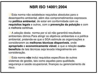NBR ISO 14001:2004NBR ISO 14001:2004
 Esta norma não estabelece requisitos absolutos para o
desempenho ambiental, além dos comprometimentos expressos
na política ambientalpolítica ambiental, de estar em conformidade com os
requisitos legaisrequisitos legais e outros, com a prevenção da poluiçãoprevenção da poluição e com
a melhoria contínuamelhoria contínua.
 A adoção desta norma por si só não garantirá resultados
ambientais ótimos.Para atingir os objetivos ambientais e a política
ambiental, pretende-se que o SGA estimule as organizações a
considerarem as melhores técnicas disponíveismelhores técnicas disponíveis, onde
apropriadoapropriado e economicamente viáveleconomicamente viável, e que a relação custo-custo-
benefíciobenefício de tais técnicas seja levada integralmente em
consideração.
 Esta norma nãonão inclui requisitos específicos de outros
sistemas de gestão, tais como aqueles para qualidade,
segurança e saúde ocupacional, finanças ou gerenciamento de
risco.
 