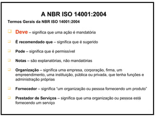 Termos Gerais da NBR ISO 14001:2004
 Deve – significa que uma ação é mandatória
 É recomendado que – significa que é sugerido
 Pode – significa que é permissível
 Notas – são explanatórias, não mandatórias
 Organização – significa uma empresa, corporação, firma, um
empreendimento, uma instituição, pública ou privada, que tenha funções e
administração próprias
 Fornecedor – significa “um organização ou pessoa fornecendo um produto”
 Prestador de Serviços – significa que uma organização ou pessoa está
fornecendo um serviço
A NBR ISO 14001:2004A NBR ISO 14001:2004
 