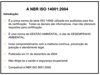 Introdução:
 É a única norma da série ISO 14000 utilizada em auditorias para fins
de certificação. Todas as demais são informativas, mas não oferecem
requisitos para certificação.
 É uma norma de GESTÃO AMBIENTAL, e não de DESEMPENHO
AMBIENTAL.
 Inclui comprometimento com a melhoria contínua, prevenção da
poluição e atendimento legal.
 Publicada em 31 de dezembro de 2004.
 Não dirige-se a saúde e segurança ocupacional
 Compatível à NBR ISO 9001:2000
A NBR ISO 14001:2004A NBR ISO 14001:2004
 