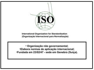 ISO
International Organization for Standardization
(Organização Internacional para Normalização)
• Organização não governamental;
•Elabora normas de aplicação internacional;
•Fundada em 23/02/47 - sede em Genebra (Suíça).
 