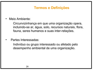 24
Termos e Definições
• Meio Ambiente:
Circunvizinhança em que uma organização opera,
incluindo-se ar, água, solo, recursos naturais, flora,
fauna, seres humanos e suas inter-relações.
• Partes Interessadas:
Indivíduo ou grupo interessado ou afetado pelo
desempenho ambiental de uma organização.
 