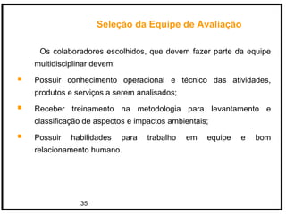 35
Os colaboradores escolhidos, que devem fazer parte da equipe
multidisciplinar devem:
 Possuir conhecimento operacional e técnico das atividades,
produtos e serviços a serem analisados;
 Receber treinamento na metodologia para levantamento e
classificação de aspectos e impactos ambientais;
 Possuir habilidades para trabalho em equipe e bom
relacionamento humano.
Seleção da Equipe de Avaliação
 
