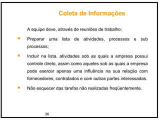 36
A equipe deve, através de reuniões de trabalho:
 Preparar uma lista de atividades, processos e sub
processos;
 Incluir na lista, atividades sob as quais a empresa possui
controle direto, assim como aqueles sob as quais a empresa
pode exercer apenas uma influência na sua relação com
fornecedores, contratados e com outras partes interessadas.
 Não esquecer das tarefas não realizadas freqüentemente.
Coleta de Informações
 