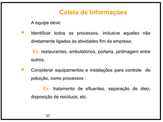 37
A equipe deve:
 Identificar todos os processos, inclusive aqueles não
diretamente ligados às atividades fim da empresa;
Ex: restaurantes, ambulatórios, portaria, jardinagem entre
outros.
 Considerar equipamentos e instalações para controle de
poluição, como processos :
Ex: tratamento de efluentes, separação de óleo,
disposição de resíduos, etc.
Coleta de Informações
 