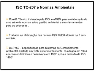 ISO TC-207 e Normas Ambientais
 Comitê Técnico instalado pela ISO, em1993, para a elaboração de
uma série de normas sobre gestão ambiental e suas ferramentas
para as empresas .
 Trabalha na elaboração das normas ISO 14000 através de 6 sub-
comitês.
 BS 7750 – Especificação para Sistemas de Gerenciamento
Ambiental. Editada em 1992 experimentalmente, re-editada em 1994
em caráter definitivo e desativada em 1997, após a emissão da ISO
14001.
 