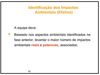 42
A equipe deve:
 Baseado nos aspectos ambientais identificados na
fase anterior, levantar o maior número de impactos
ambientais reais e potencias, associados;
Identificação dos Impactos
Ambientais (Efeitos)
 