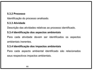 44
5.3.2 Processo
Identificação do processo analisado.
5.3.3 Atividade
Descrição das atividades relativas ao processo identificado.
5.3.4 Identificação dos aspectos ambientais
Para cada atividade devem ser identificados os aspectos
ambientais inerentes.
5.3.4 Identificação dos impactos ambientais
Para cada aspecto ambiental identificado são relacionados
seus respectivos impactos ambientais.
 