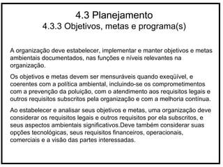 4.3 Planejamento
4.3.3 Objetivos, metas e programa(s)
A organização deve estabelecer, implementar e manter objetivos e metas
ambientais documentados, nas funções e níveis relevantes na
organização.
Os objetivos e metas devem ser mensuráveis quando exeqüível, e
coerentes com a política ambiental, incluindo-se os comprometimentos
com a prevenção da poluição, com o atendimento aos requisitos legais e
outros requisitos subscritos pela organização e com a melhoria contínua.
Ao estabelecer e analisar seus objetivos e metas, uma organização deve
considerar os requisitos legais e outros requisitos por ela subscritos, e
seus aspectos ambientais significativos.Deve também considerar suas
opções tecnológicas, seus requisitos financeiros, operacionais,
comerciais e a visão das partes interessadas.
 