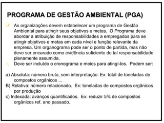  As organizações devem estabelecer um programa de Gestão
Ambiental para atingir seus objetivos e metas. O Programa deve
abordar a atribuição de responsabilidades a empregados para se
atingir objetivos e metas em cada nível e função relevante da
empresa. Um organograma pode ser o ponto de partida, mas não
deve ser encarado como evidência suficiente de tal responsabilidade
plenamente assumida.
1. Deve ser incluído o cronograma e meios para atingí-los. Podem ser:
a) Absoluta: número bruto, sem interpretação: Ex: total de toneladas de
compostos orgânicos ...
B) Relativa: número relacionado. Ex: toneladas de compostos orgânicos
por produção
c) Indexada: avanços quantificados. Ex: reduzir 5% de compostos
orgânicos ref. ano passado.
PROGRAMA DE GESTÃO AMBIENTAL (PGA)PROGRAMA DE GESTÃO AMBIENTAL (PGA)
 
