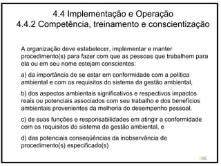 4.4 Implementação e Operação
4.4.2 Competência, treinamento e conscientização
66
A organização deve estabelecer, implementar e manter
procedimento(s) para fazer com que as pessoas que trabalhem para
ela ou em seu nome estejam conscientes:
a) da importância de se estar em conformidade com a política
ambiental e com os requisitos do sistema da gestão ambiental,
b) dos aspectos ambientais significativos e respectivos impactos
reais ou potenciais associados com seu trabalho e dos benefícios
ambientais provenientes da melhoria do desempenho pessoal.
c) de suas funções e responsabilidades em atingir a conformidade
com os requisitos do sistema da gestão ambiental, e
d) das potenciais conseqüências da inobservância de
procedimento(s) especificado(s)
 