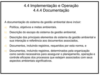 4.4 Implementação e Operação
4.4.4 Documentação
A documentação do sistema da gestão ambiental deve incluir:
a) Política, objetivos e metas ambientais.
b) Descrição do escopo do sistema da gestão ambiental,
c) Descrição dos principais elementos do sistema da gestão ambiental e
sua interação e referência aos documentos associados,
d) Documentos, incluindo registros, requeridos por esta norma, e
e) Documentos, incluindo registros, determinados pela organização
como sendo necessários para assegurar o planejamento, operação e
controle eficazes dos processos que estejam associados com seus
aspectos ambientais significativos.
 